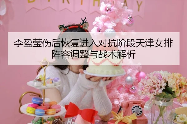 李盈莹伤后恢复进入对抗阶段天津女排阵容调整与战术解析